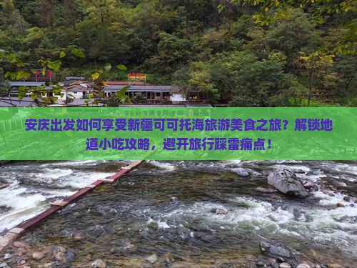 安庆出发如何享受新疆可可托海旅游美食之旅？解锁地道小吃攻略，避开旅行踩雷痛点！