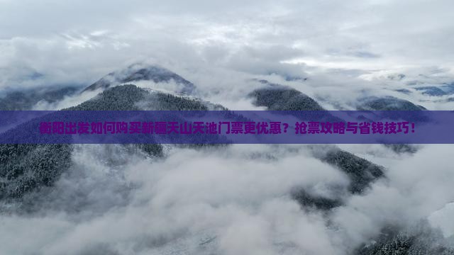 衡阳出发如何购买新疆天山天池门票更优惠？抢票攻略与省钱技巧！