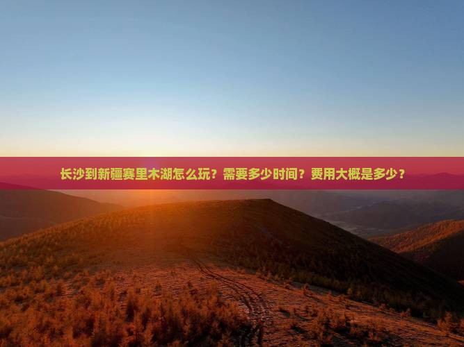 长沙到新疆赛里木湖怎么玩？需要多少时间？费用大概是多少？