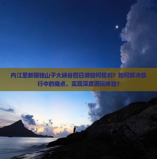 内江至新疆独山子大峡谷四日游如何规划？如何解决旅行中的痛点，实现深度游玩体验？