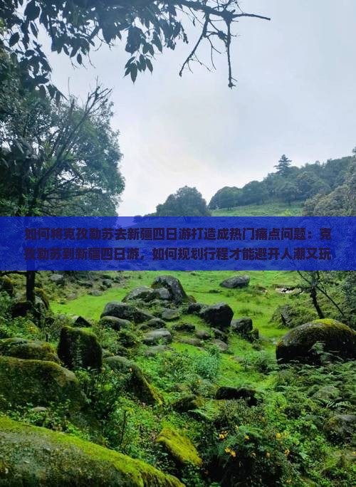 如何将克孜勒苏去新疆四日游打造成热门痛点问题：克孜勒苏到新疆四日游，如何规划行程才能避开人潮又玩得尽兴？