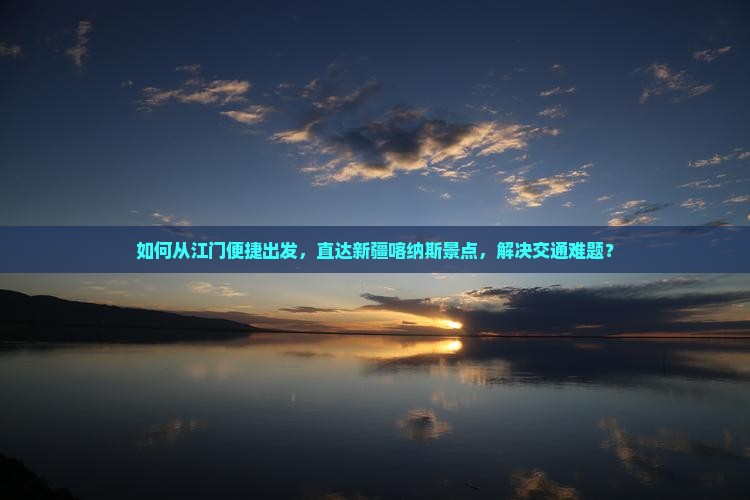 如何从江门便捷出发，直达新疆喀纳斯景点，解决交通难题？