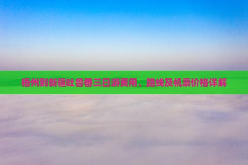 梧州到新疆吐鲁番三日游费用、路线及机票价格详解