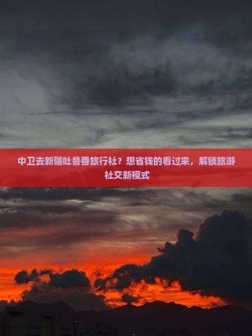 中卫去新疆吐鲁番旅行社？想省钱的看过来，解锁旅游+社交新模式