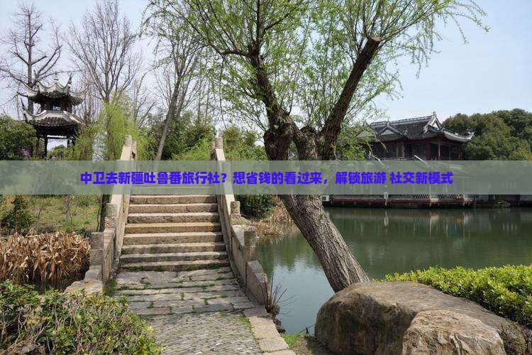 中卫去新疆吐鲁番旅行社？想省钱的看过来，解锁旅游+社交新模式
