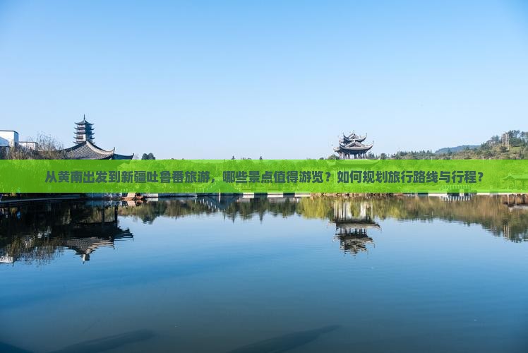 从黄南出发到新疆吐鲁番旅游，哪些景点值得游览？如何规划旅行路线与行程？