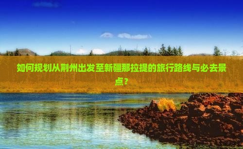 如何规划从荆州出发至新疆那拉提的旅行路线与必去景点？