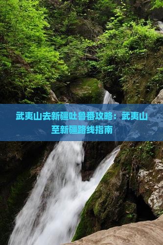 武夷山去新疆吐鲁番攻略：武夷山至新疆路线指南