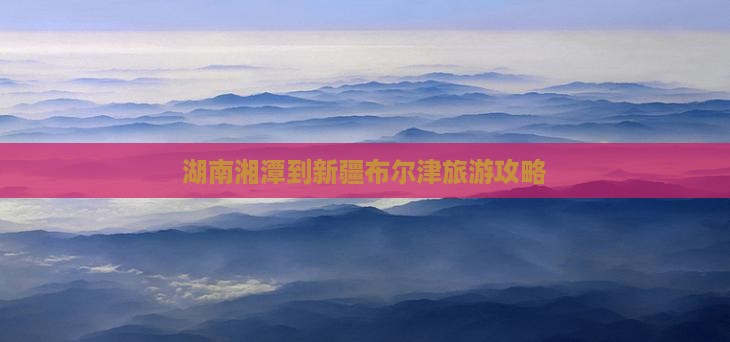 湖南湘潭到新疆布尔津旅游攻略