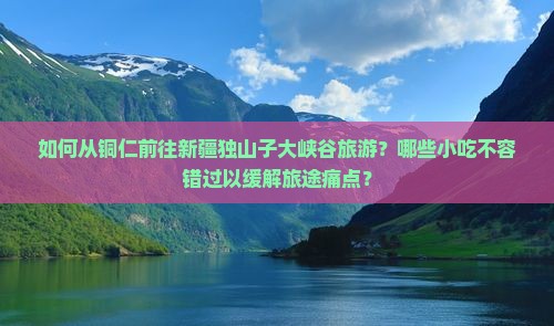 如何从铜仁前往新疆独山子大峡谷旅游？哪些小吃不容错过以缓解旅途痛点？
