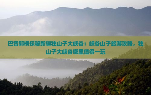 巴音郭楞探秘新疆独山子大峡谷：峡谷山子旅游攻略，独山子大峡谷哪里值得一玩