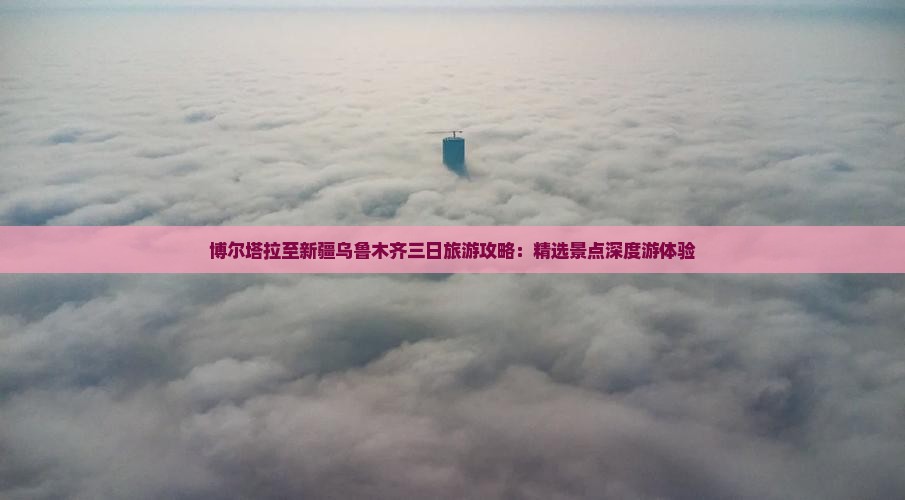 博尔塔拉至新疆乌鲁木齐三日旅游攻略：精选景点深度游体验