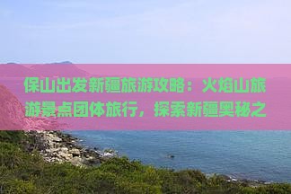 保山出发新疆旅游攻略：火焰山旅游景点团体旅行，探索新疆奥秘之旅