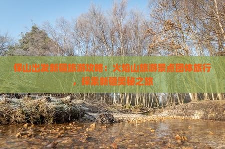 保山出发新疆旅游攻略：火焰山旅游景点团体旅行，探索新疆奥秘之旅
