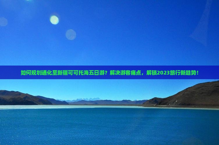 如何规划通化至新疆可可托海五日游？解决游客痛点，解锁2023旅行新趋势！