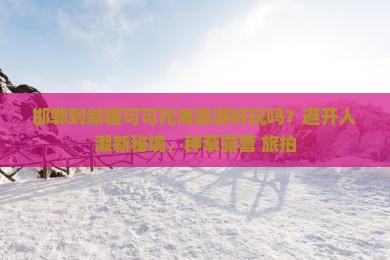 邯郸到新疆可可托海旅游好玩吗？避开人潮新秘境，种草露营+旅拍