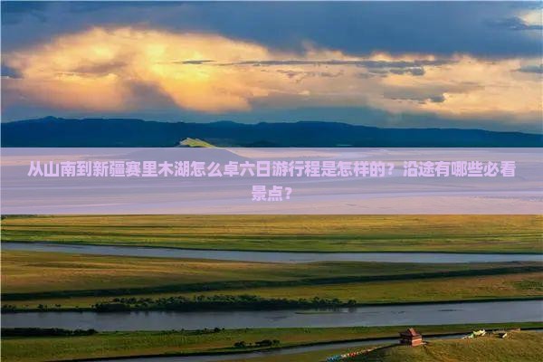 从山南到新疆赛里木湖怎么卓六日游行程是怎样的？沿途有哪些必看景点？
