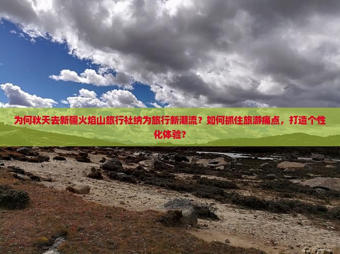 为何秋天去新疆火焰山旅行社纳为旅行新潮流？如何抓住旅游痛点，打造个性化体验？