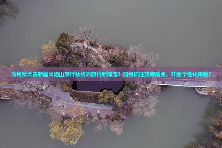 为何秋天去新疆火焰山旅行社纳为旅行新潮流？如何抓住旅游痛点，打造个性化体验？