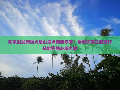 阳泉出发新疆火焰山景点旅游攻略：看看环球之旅旅行社推荐的必游之地