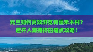 元旦如何高效游览新疆禾木村？避开人潮拥挤的痛点攻略！