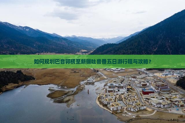 如何规划巴音郭楞至新疆吐鲁番五日游行程与攻略？