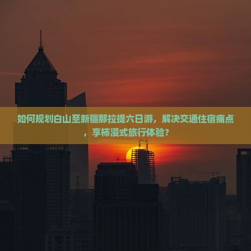 如何规划白山至新疆那拉提六日游，解决交通住宿痛点，享柿浸式旅行体验？
