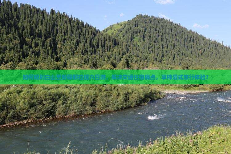 如何规划白山至新疆那拉提六日游，解决交通住宿痛点，享柿浸式旅行体验？