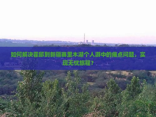 如何解决霍邱到新疆赛里木湖个人游中的痛点问题，实现无忧旅程？