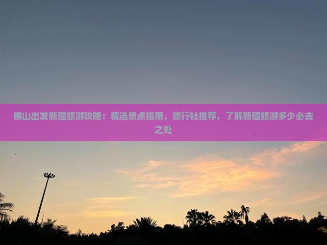佛山出发新疆旅游攻略：精选景点指南，旅行社推荐，了解新疆旅游多少必去之处