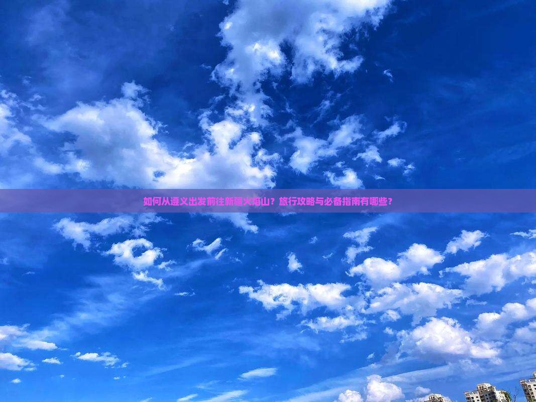 如何从遵义出发前往新疆火焰山？旅行攻略与必备指南有哪些？