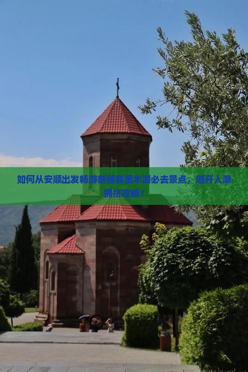 如何从安顺出发畅游新疆赛里木湖必去景点，避开人潮拥挤攻略？