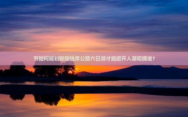 节如何规划新疆独库公路六日游才能避开人潮和拥堵？