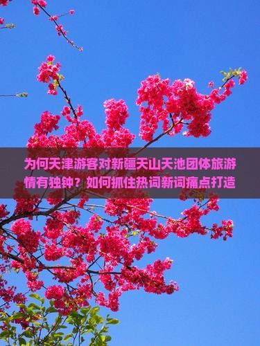 为何天津游客对新疆天山天池团体旅游情有独钟？如何抓住热词新词痛点打造完美之旅？