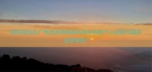 如何规划从广州出发到新疆乌鲁木齐的个人旅游行程及注意事项？