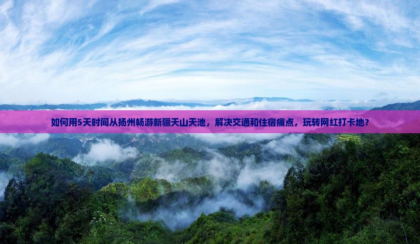 如何用5天时间从扬州畅游新疆天山天池，解决交通和住宿痛点，玩转网红打卡地？