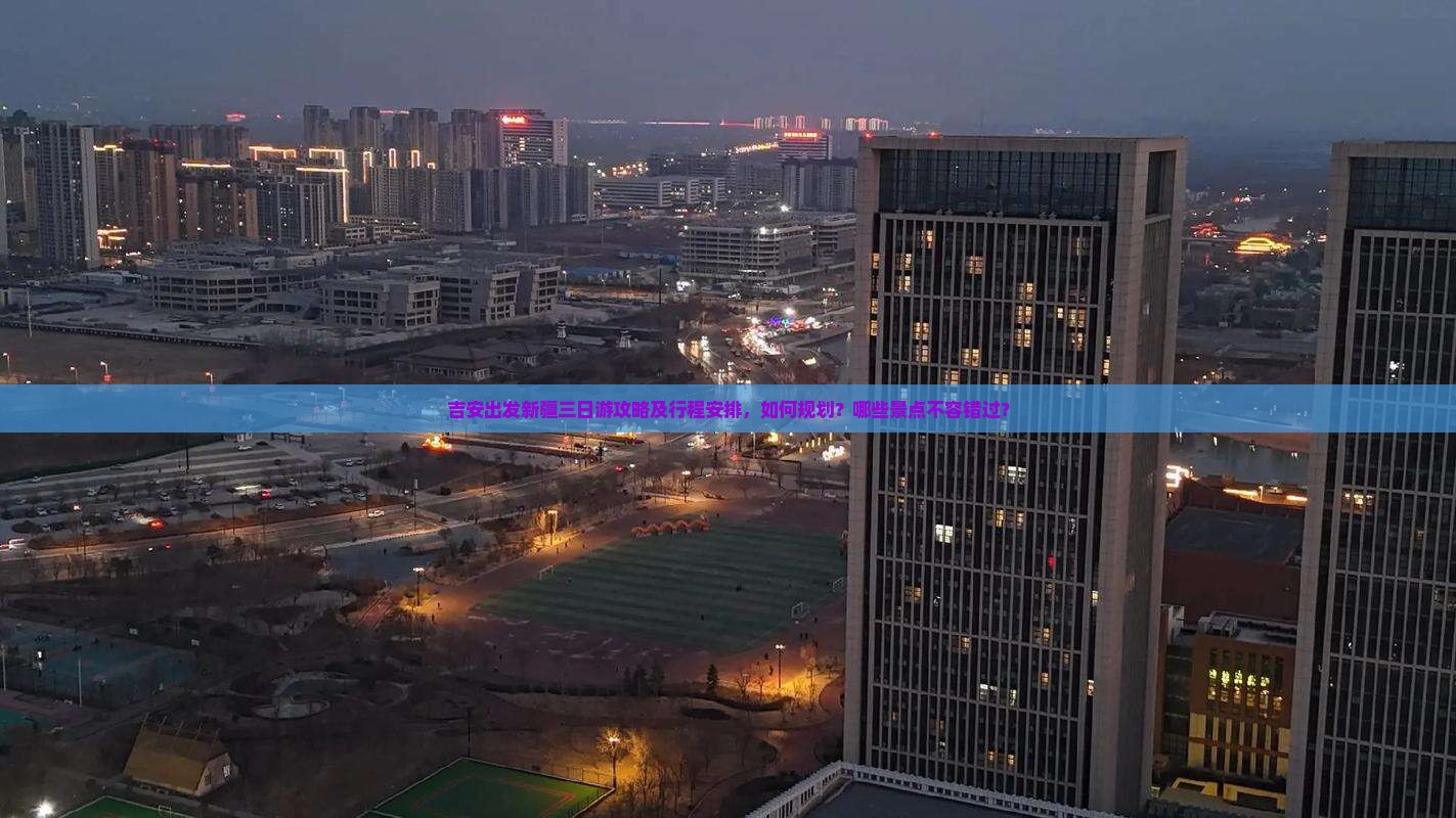 吉安出发新疆三日游攻略及行程安排，如何规划？哪些景点不容错过？