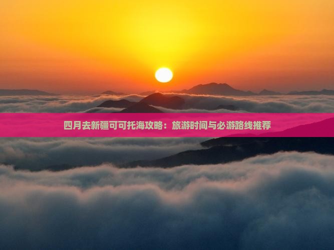四月去新疆可可托海攻略：旅游时间与必游路线推荐