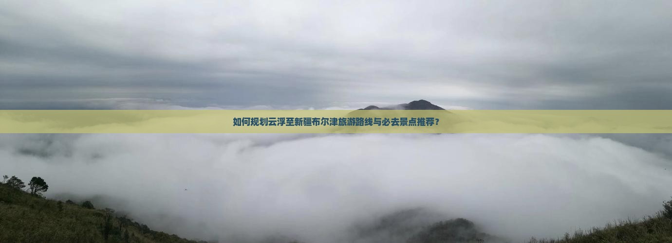 如何规划云浮至新疆布尔津旅游路线与必去景点推荐？