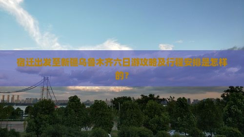 宿迁出发至新疆乌鲁木齐六日游攻略及行程安排是怎样的？