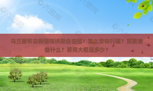 乌兰察布去新疆喀纳斯自由团？怎么安排行程？需要准备什么？费用大概是多少？