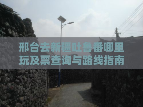 邢台去新疆吐鲁番哪里玩及票查询与路线指南