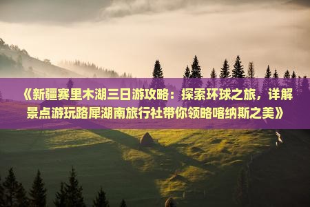 《新疆赛里木湖三日游攻略：探索环球之旅，详解景点游玩路犀湖南旅行社带你领略喀纳斯之美》
