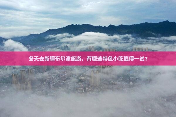 冬天去新疆布尔津旅游，有哪些特色小吃值得一试？