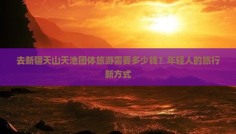 去新疆天山天池团体旅游需要多少钱？年轻人的旅行新方式