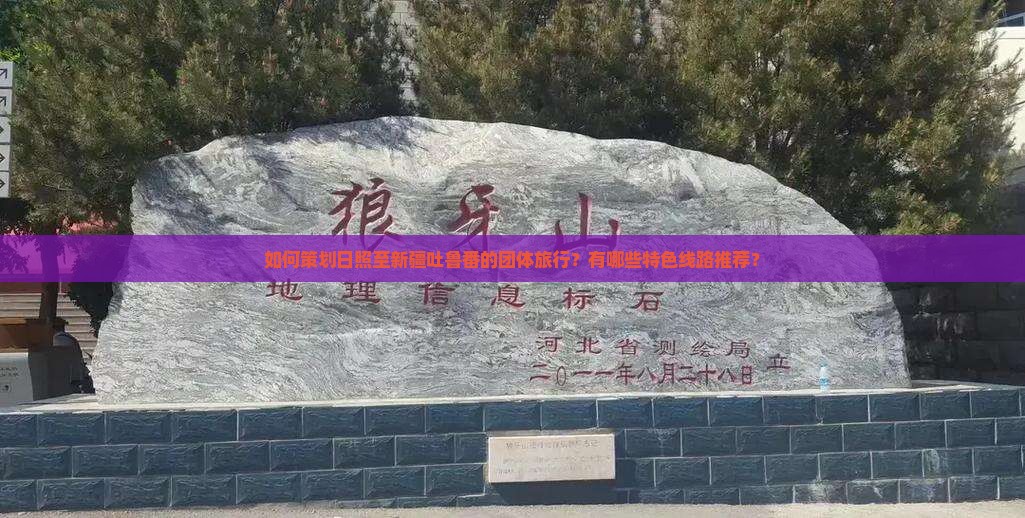 如何策划日照至新疆吐鲁番的团体旅行？有哪些特色线路推荐？
