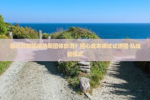 临汾到新疆喀纳斯团体旅游？担心成本缚试试拼团+私域新模式