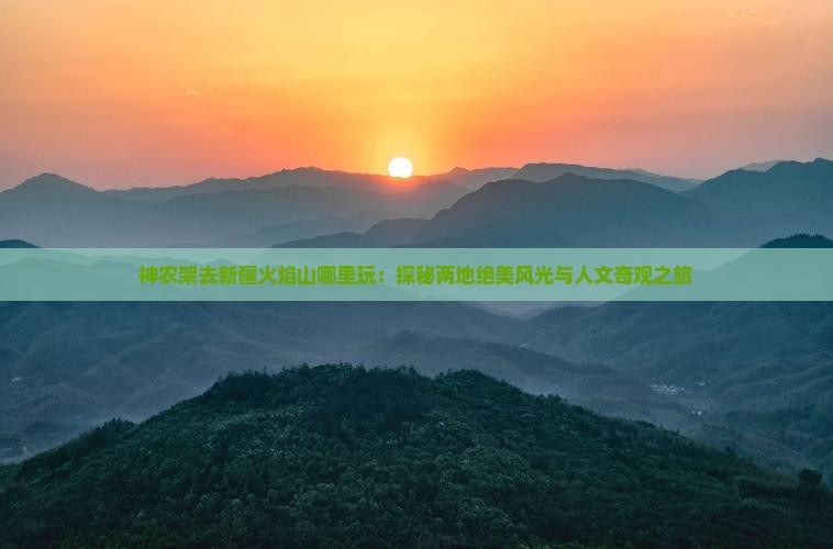 神农架去新疆火焰山哪里玩：探秘两地绝美风光与人文奇观之旅