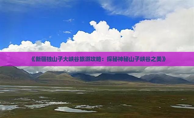 《新疆独山子大峡谷旅游攻略：探秘神秘山子峡谷之美》