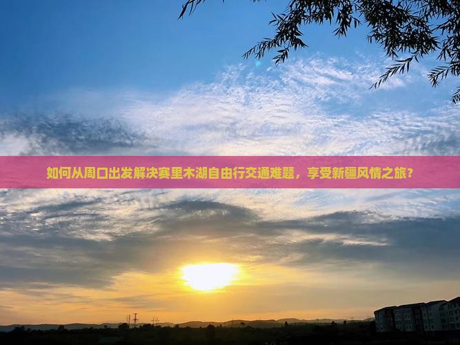如何从周口出发解决赛里木湖自由行交通难题，享受新疆风情之旅？